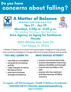 Flyer sharing the following information: Do you have concerns about falling? A Matter of Balance is an award-winning program designed to help people learn practical strategies to manage falls and increase physical activity levels. You will learn to: view falls as controllable, set goals for increasing activity, make changes to reduce fall risks at home, and exercise to increase strength and balance. Who should attend? Anyone concerned about falls, interested in improving balance, flexibility and strength, anyone who has fallen in the past, and anyone who has restricted activities because of falling concerns. Classes will take place on Mondays, November 27- January 29, not including Christmas and New Year's Day.